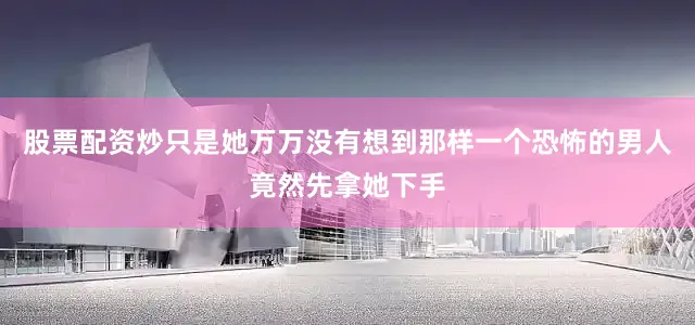 股票配资炒只是她万万没有想到那样一个恐怖的男人竟然先拿她下手