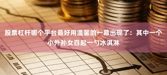 股票杠杆哪个平台最好用温馨的一幕出现了：其中一个小外孙女舀起一勺冰淇淋