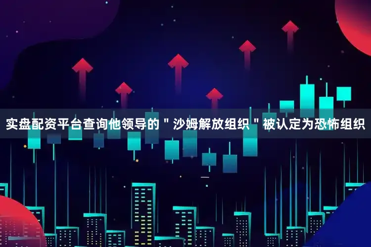 实盘配资平台查询他领导的＂沙姆解放组织＂被认定为恐怖组织