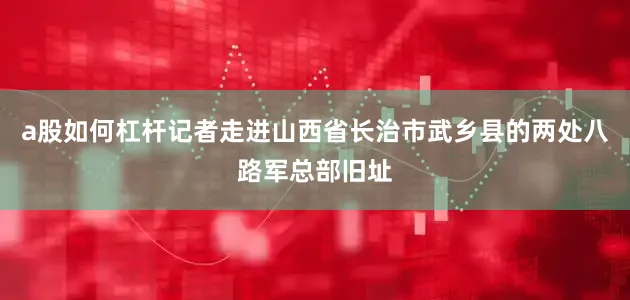 a股如何杠杆记者走进山西省长治市武乡县的两处八路军总部旧址
