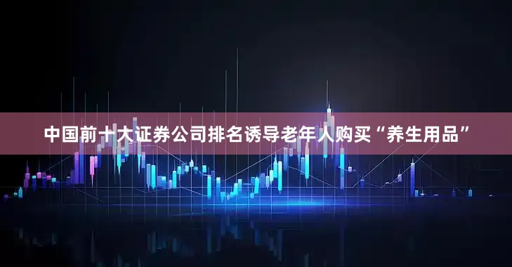 中国前十大证券公司排名诱导老年人购买“养生用品”