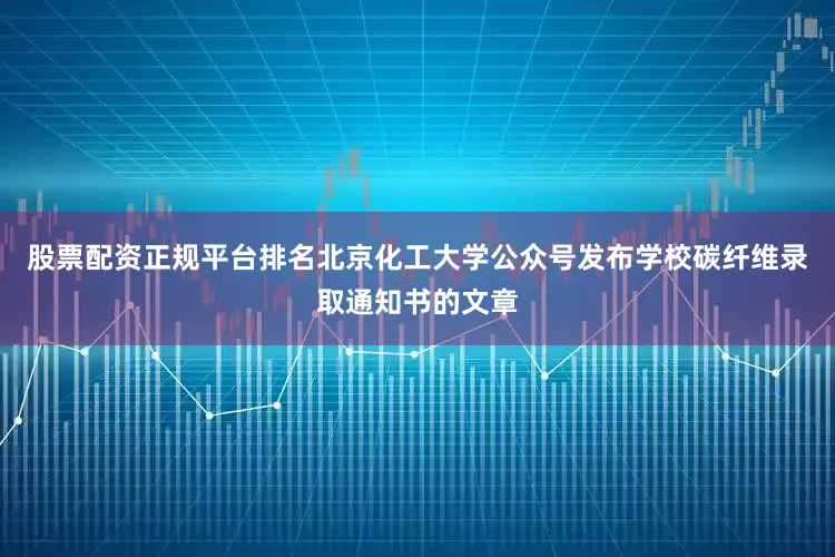 股票配资正规平台排名北京化工大学公众号发布学校碳纤维录取通知书的文章
