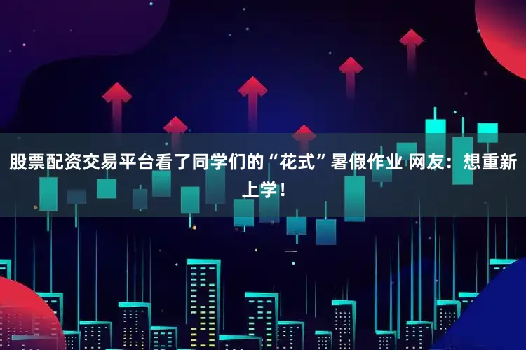 股票配资交易平台看了同学们的“花式”暑假作业 网友：想重新上学！