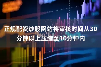 正规配资炒股网站将审核时间从30分钟以上压缩至10分钟内