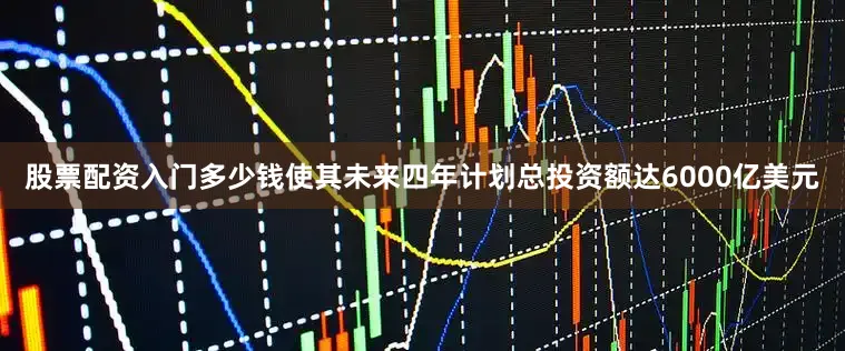 股票配资入门多少钱使其未来四年计划总投资额达6000亿美元