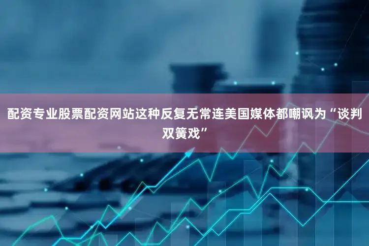 配资专业股票配资网站这种反复无常连美国媒体都嘲讽为“谈判双簧戏”
