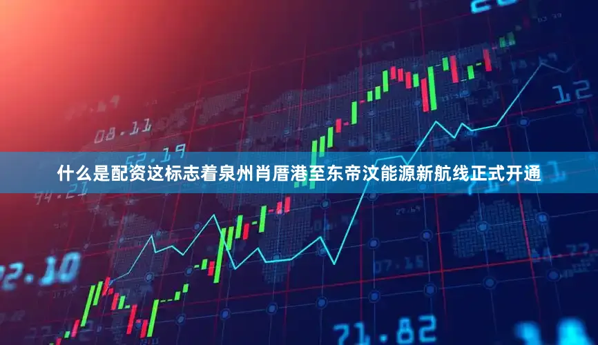 什么是配资这标志着泉州肖厝港至东帝汶能源新航线正式开通